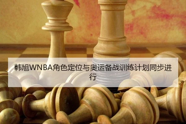 韩旭WNBA角色定位与奥运备战训练计划同步进行