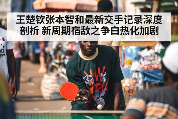 王楚钦张本智和最新交手记录深度剖析 新周期宿敌之争白热化加剧