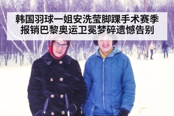 韩国羽球一姐安洗莹脚踝手术赛季报销巴黎奥运卫冕梦碎遗憾告别